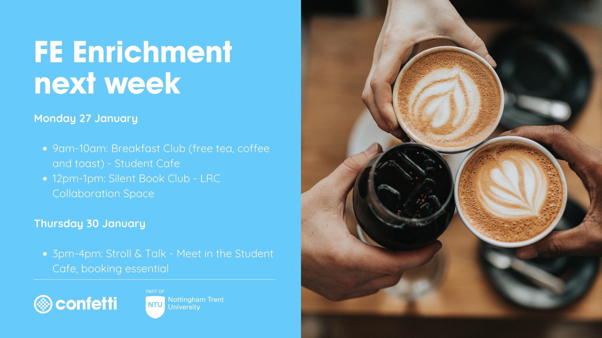 blue background with image of people holding coffees . Text reads: 'FE enrichment next week: Monday 27 January 9am-10am: Breakfast Club (free tea, coffee and toast) - Student Cafe 12pm-1pm: Silent Book Club - LRC Collaboration Space Thursday 30 January 3pm-4pm: Stroll & Talk - Meet in the Student Cafe, booking essential'