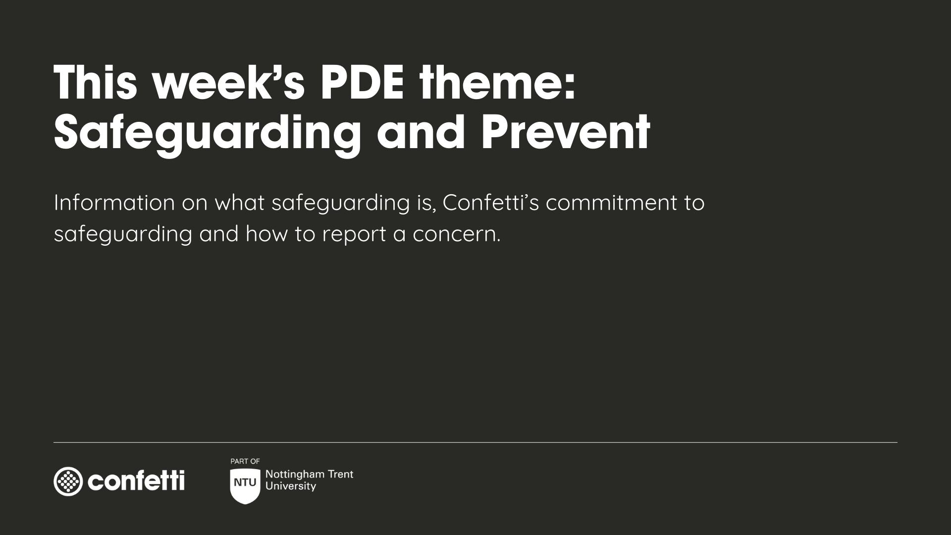 Black background with white text reading 'This week's PDE theme: Safeguarding and Prevent. Information on wha safeguarding is, Confetti's commitment to safeguarding and how to report a concern'