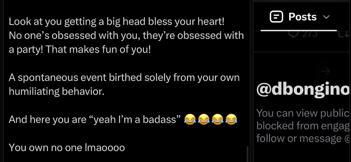 Look at you getting a big head bless your heart!
No one's obsessed with you, they're obsessed with
a party! That makes fun of you!

A spontaneous event birthed solely from your own
humiliating behavior.

And here you are "yeah I'm a badass"

You own no one Imaoooo

Posts

273

v

17

@dbongino
You can view public
blocked from engag
follow or message C